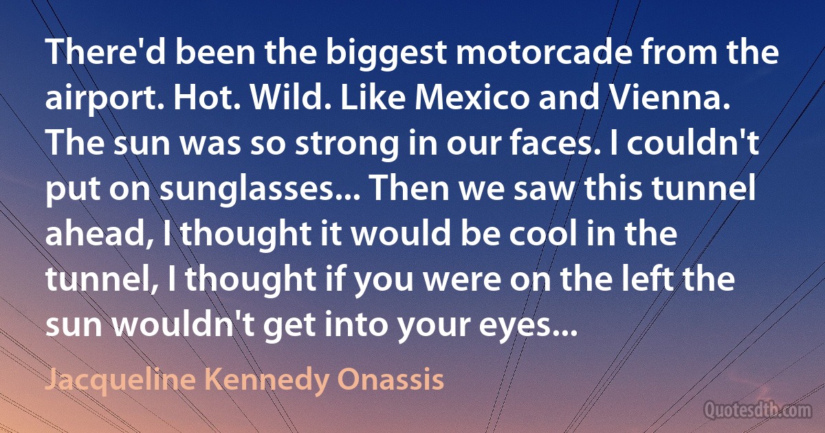 There'd been the biggest motorcade from the airport. Hot. Wild. Like Mexico and Vienna. The sun was so strong in our faces. I couldn't put on sunglasses... Then we saw this tunnel ahead, I thought it would be cool in the tunnel, I thought if you were on the left the sun wouldn't get into your eyes... (Jacqueline Kennedy Onassis)