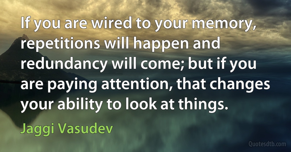 If you are wired to your memory, repetitions will happen and redundancy will come; but if you are paying attention, that changes your ability to look at things. (Jaggi Vasudev)