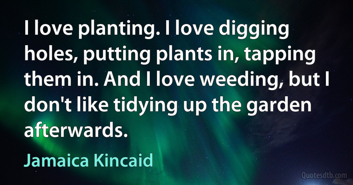 I love planting. I love digging holes, putting plants in, tapping them in. And I love weeding, but I don't like tidying up the garden afterwards. (Jamaica Kincaid)