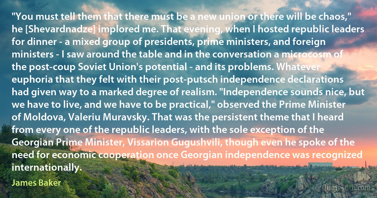 "You must tell them that there must be a new union or there will be chaos," he [Shevardnadze] implored me. That evening, when I hosted republic leaders for dinner - a mixed group of presidents, prime ministers, and foreign ministers - I saw around the table and in the conversation a microcosm of the post-coup Soviet Union's potential - and its problems. Whatever euphoria that they felt with their post-putsch independence declarations had given way to a marked degree of realism. "Independence sounds nice, but we have to live, and we have to be practical," observed the Prime Minister of Moldova, Valeriu Muravsky. That was the persistent theme that I heard from every one of the republic leaders, with the sole exception of the Georgian Prime Minister, Vissarion Gugushvili, though even he spoke of the need for economic cooperation once Georgian independence was recognized internationally. (James Baker)