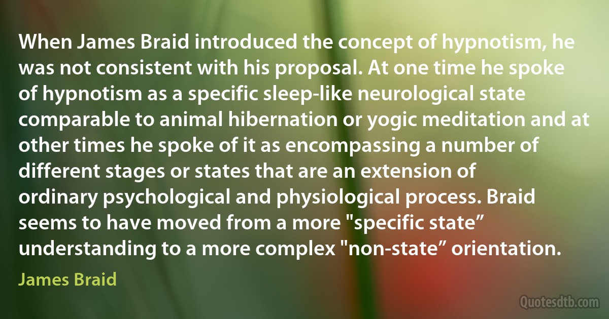 When James Braid introduced the concept of hypnotism, he was not consistent with his proposal. At one time he spoke of hypnotism as a specific sleep-like neurological state comparable to animal hibernation or yogic meditation and at other times he spoke of it as encompassing a number of different stages or states that are an extension of ordinary psychological and physiological process. Braid seems to have moved from a more "specific state” understanding to a more complex "non-state” orientation. (James Braid)