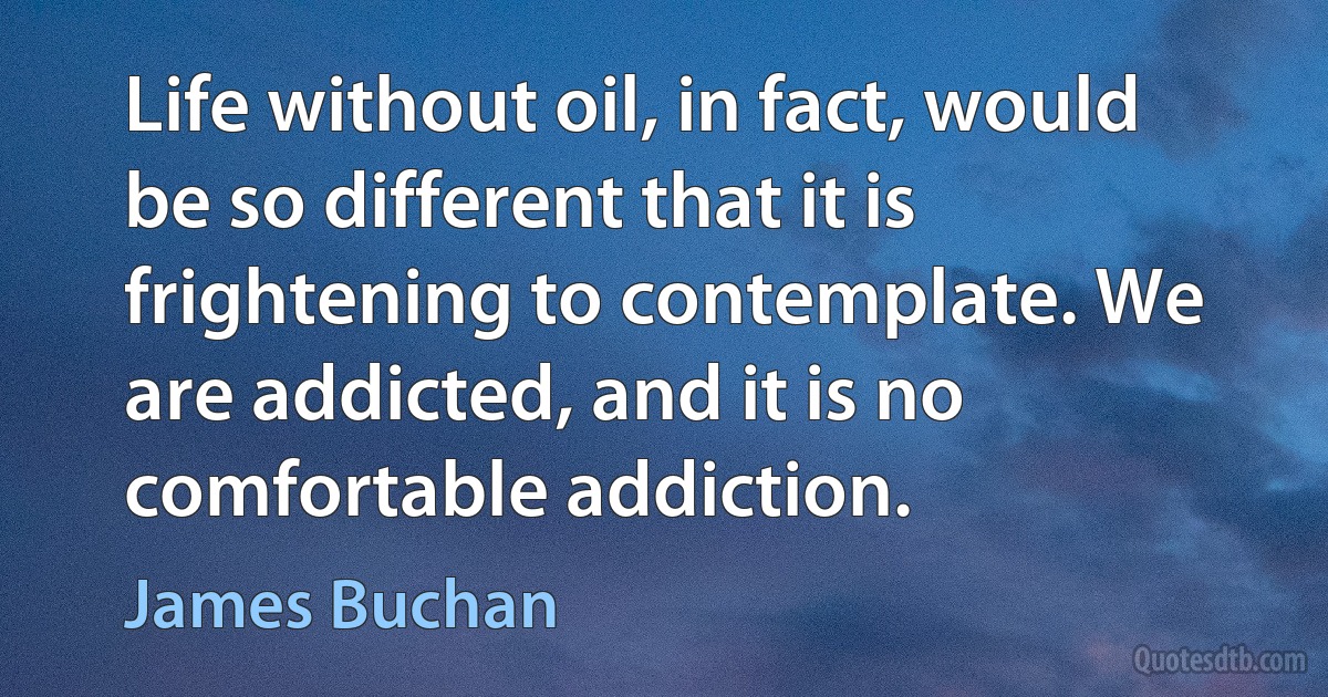 Life without oil, in fact, would be so different that it is frightening to contemplate. We are addicted, and it is no comfortable addiction. (James Buchan)