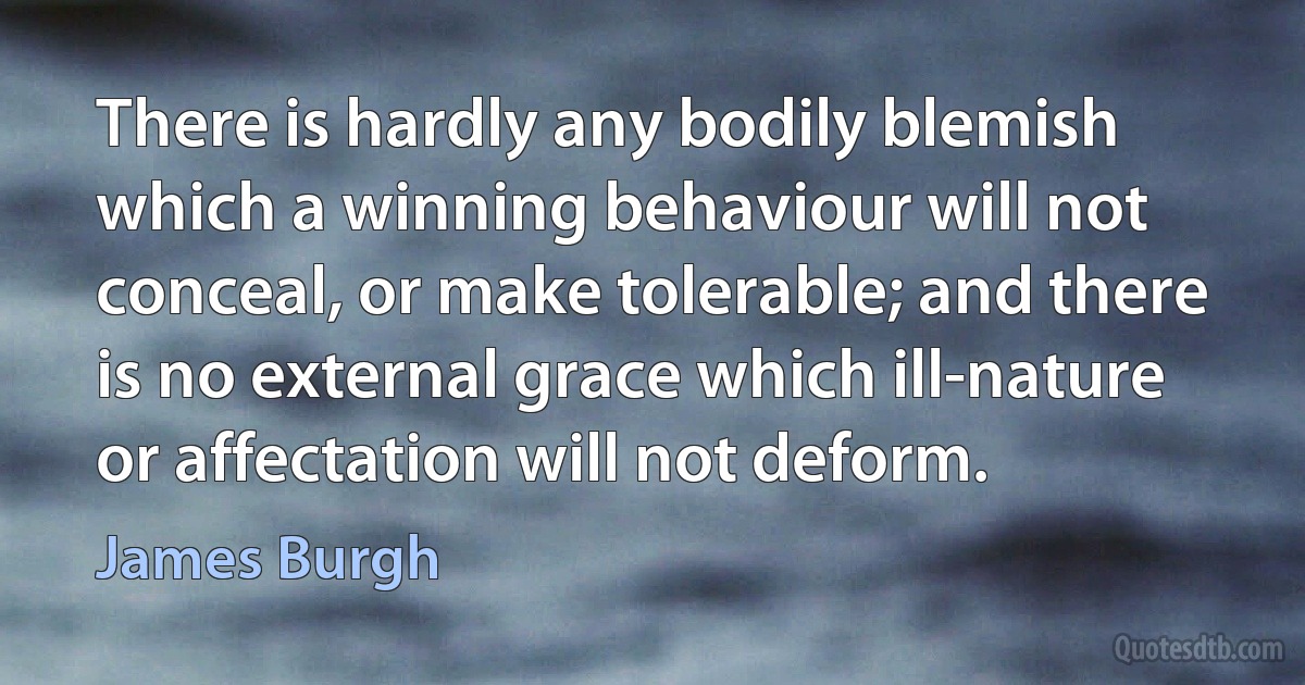 There is hardly any bodily blemish which a winning behaviour will not conceal, or make tolerable; and there is no external grace which ill-nature or affectation will not deform. (James Burgh)