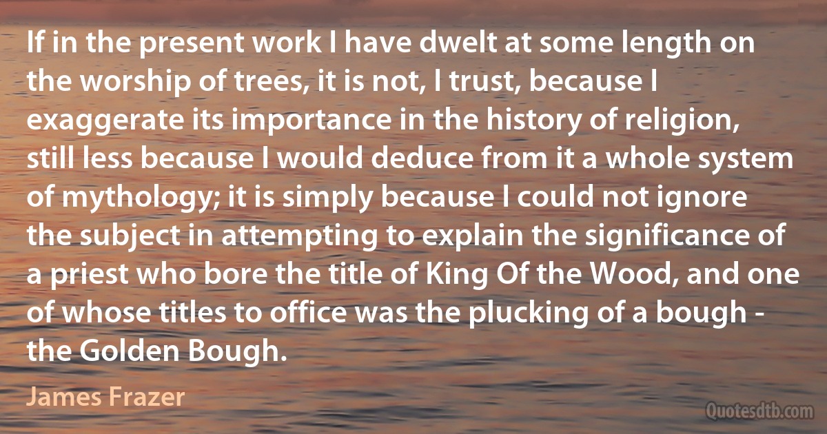 If in the present work I have dwelt at some length on the worship of trees, it is not, I trust, because I exaggerate its importance in the history of religion, still less because I would deduce from it a whole system of mythology; it is simply because I could not ignore the subject in attempting to explain the significance of a priest who bore the title of King Of the Wood, and one of whose titles to office was the plucking of a bough - the Golden Bough. (James Frazer)