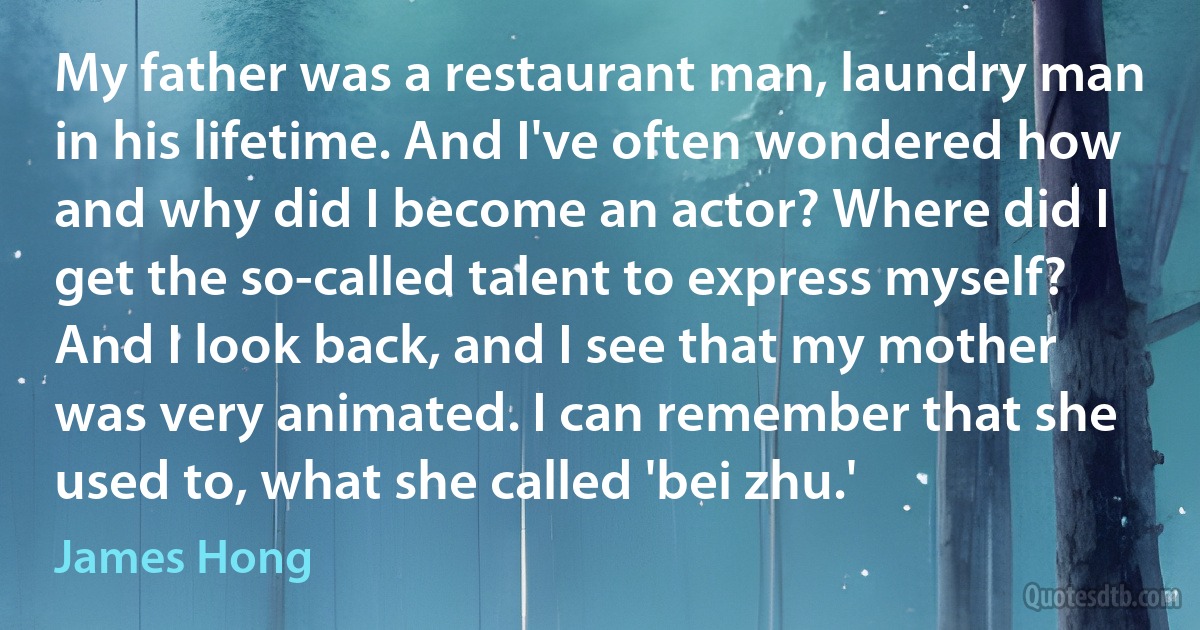 My father was a restaurant man, laundry man in his lifetime. And I've often wondered how and why did I become an actor? Where did I get the so-called talent to express myself? And I look back, and I see that my mother was very animated. I can remember that she used to, what she called 'bei zhu.' (James Hong)