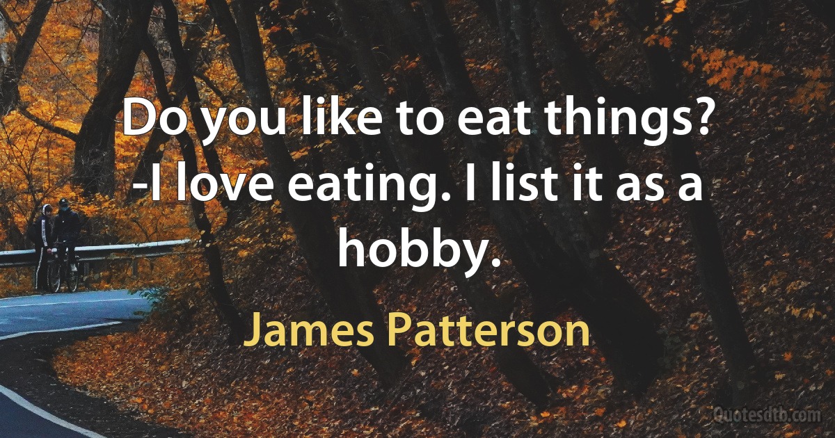 Do you like to eat things?
-I love eating. I list it as a hobby. (James Patterson)