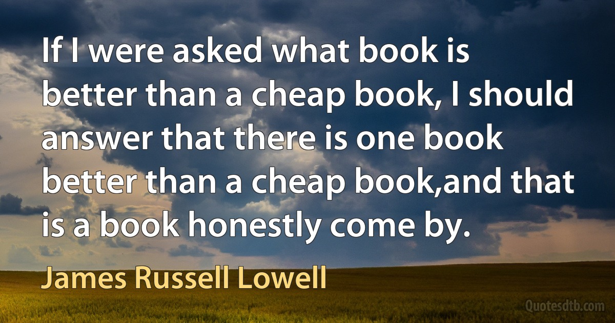 If I were asked what book is better than a cheap book, I should answer that there is one book better than a cheap book,and that is a book honestly come by. (James Russell Lowell)