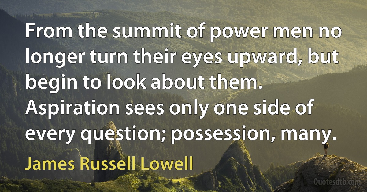 From the summit of power men no longer turn their eyes upward, but begin to look about them. Aspiration sees only one side of every question; possession, many. (James Russell Lowell)