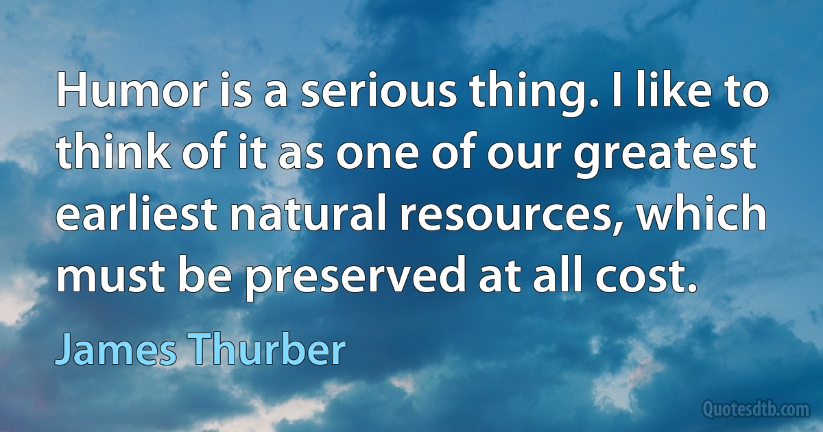 Humor is a serious thing. I like to think of it as one of our greatest earliest natural resources, which must be preserved at all cost. (James Thurber)