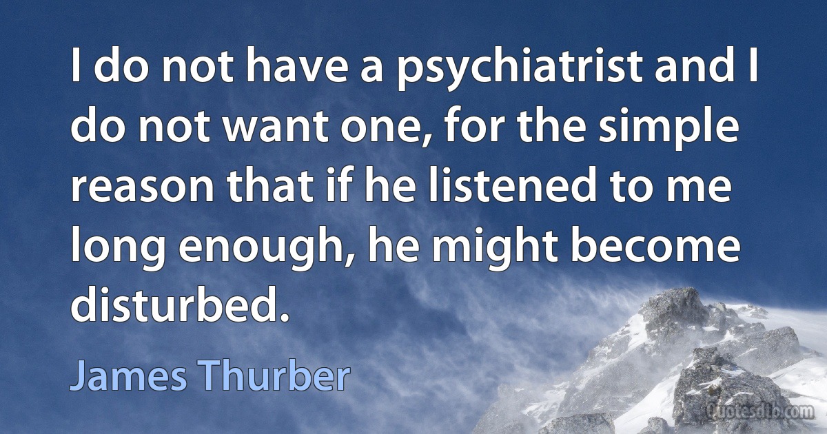 I do not have a psychiatrist and I do not want one, for the simple reason that if he listened to me long enough, he might become disturbed. (James Thurber)