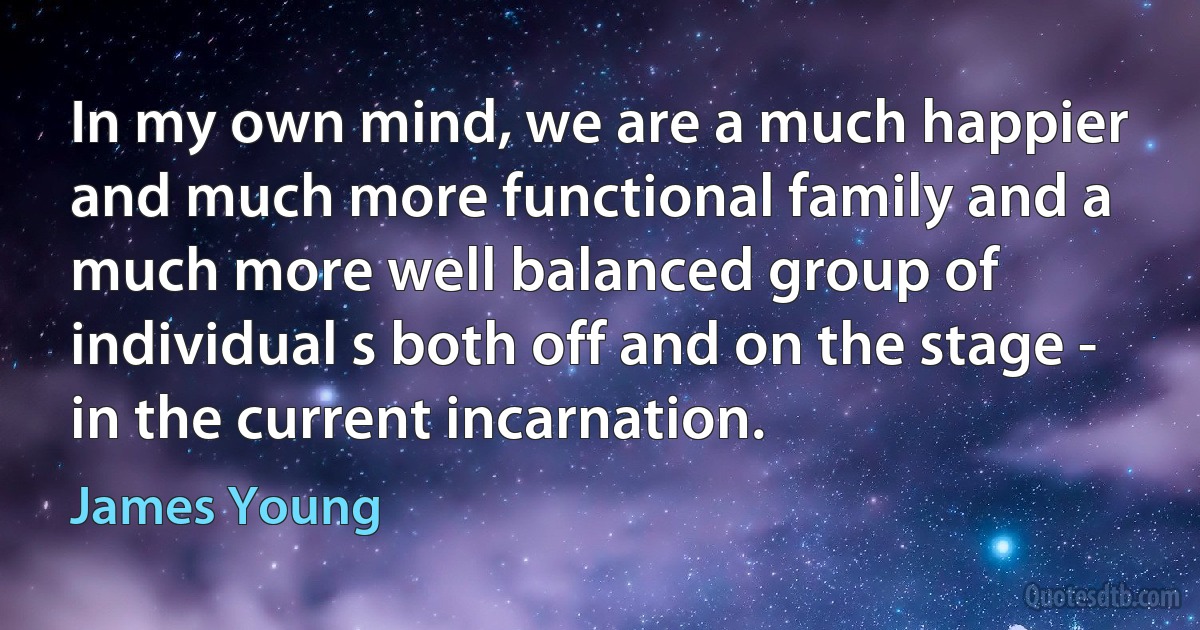 In my own mind, we are a much happier and much more functional family and a much more well balanced group of individual s both off and on the stage - in the current incarnation. (James Young)