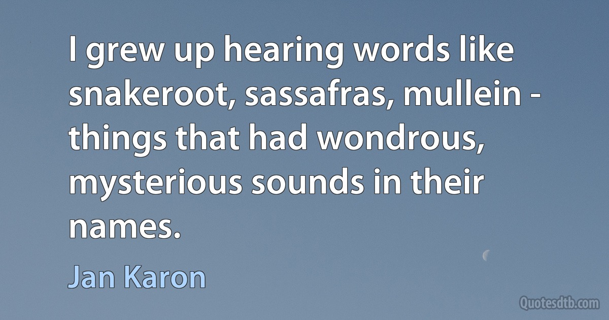 I grew up hearing words like snakeroot, sassafras, mullein - things that had wondrous, mysterious sounds in their names. (Jan Karon)