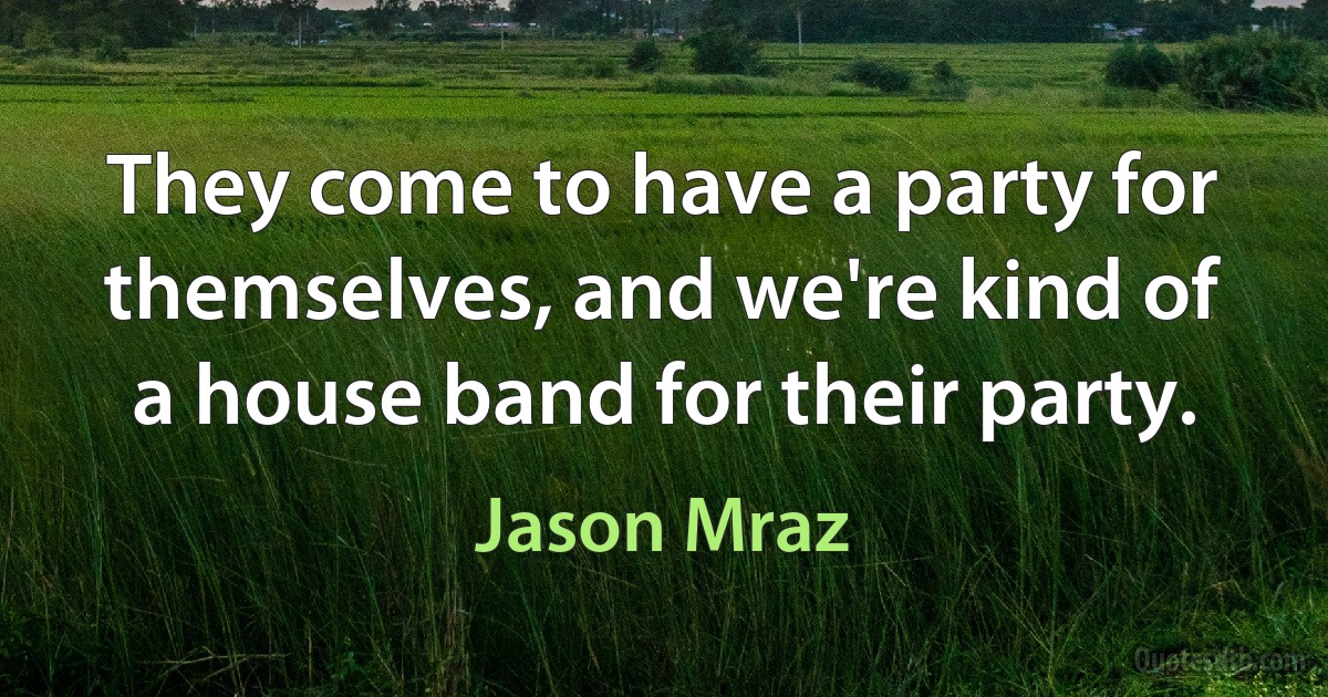 They come to have a party for themselves, and we're kind of a house band for their party. (Jason Mraz)