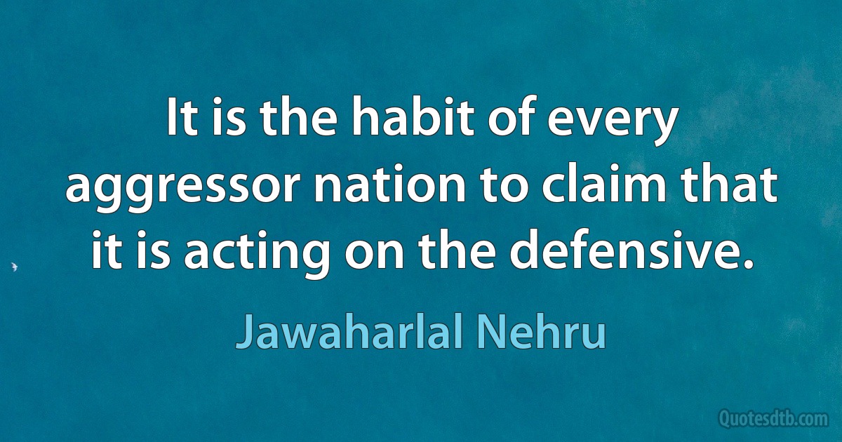 It is the habit of every aggressor nation to claim that it is acting on the defensive. (Jawaharlal Nehru)