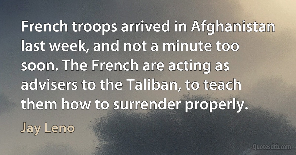 French troops arrived in Afghanistan last week, and not a minute too soon. The French are acting as advisers to the Taliban, to teach them how to surrender properly. (Jay Leno)