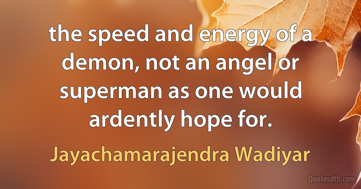 the speed and energy of a demon, not an angel or superman as one would ardently hope for. (Jayachamarajendra Wadiyar)