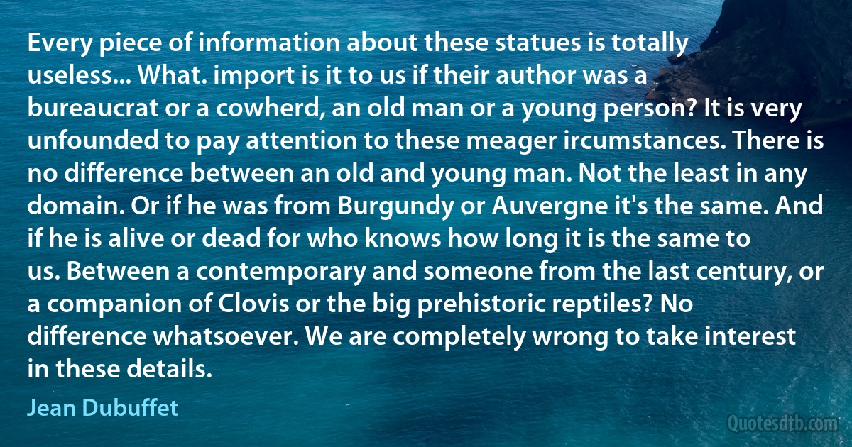 Every piece of information about these statues is totally useless... What. import is it to us if their author was a bureaucrat or a cowherd, an old man or a young person? It is very unfounded to pay attention to these meager ircumstances. There is no difference between an old and young man. Not the least in any domain. Or if he was from Burgundy or Auvergne it's the same. And if he is alive or dead for who knows how long it is the same to us. Between a contemporary and someone from the last century, or a companion of Clovis or the big prehistoric reptiles? No difference whatsoever. We are completely wrong to take interest in these details. (Jean Dubuffet)