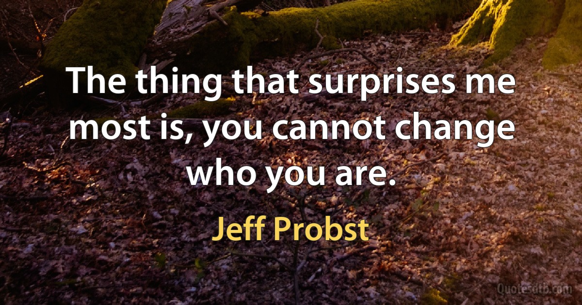 The thing that surprises me most is, you cannot change who you are. (Jeff Probst)