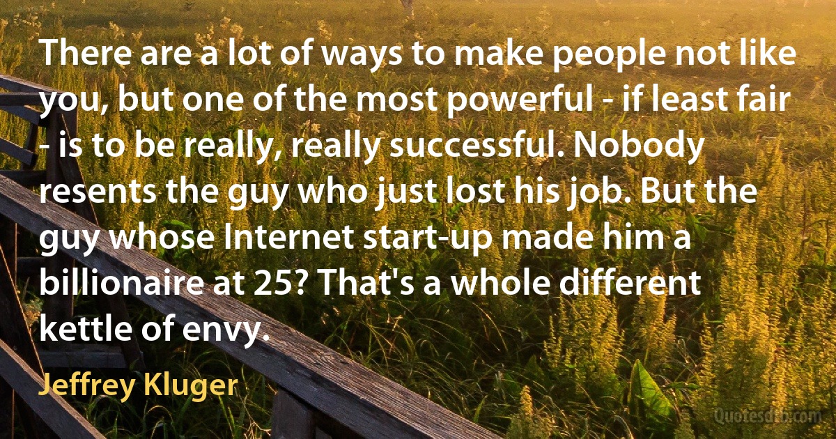 There are a lot of ways to make people not like you, but one of the most powerful - if least fair - is to be really, really successful. Nobody resents the guy who just lost his job. But the guy whose Internet start-up made him a billionaire at 25? That's a whole different kettle of envy. (Jeffrey Kluger)