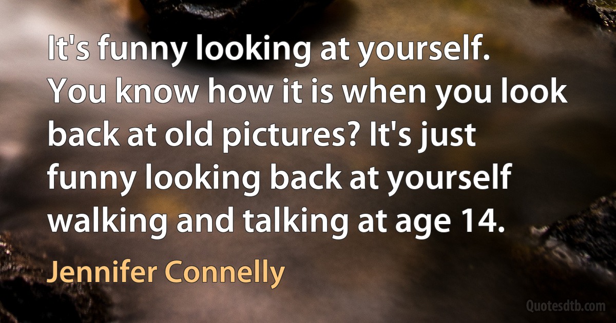 It's funny looking at yourself. You know how it is when you look back at old pictures? It's just funny looking back at yourself walking and talking at age 14. (Jennifer Connelly)