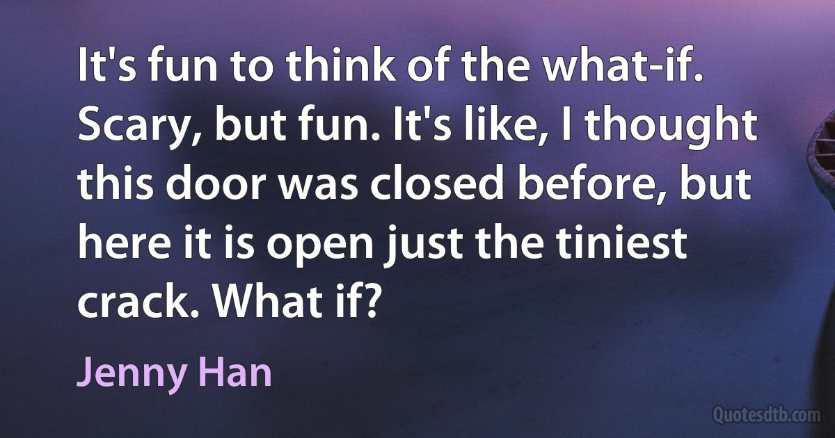 It's fun to think of the what-if. Scary, but fun. It's like, I thought this door was closed before, but here it is open just the tiniest crack. What if? (Jenny Han)