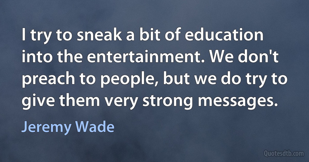 I try to sneak a bit of education into the entertainment. We don't preach to people, but we do try to give them very strong messages. (Jeremy Wade)