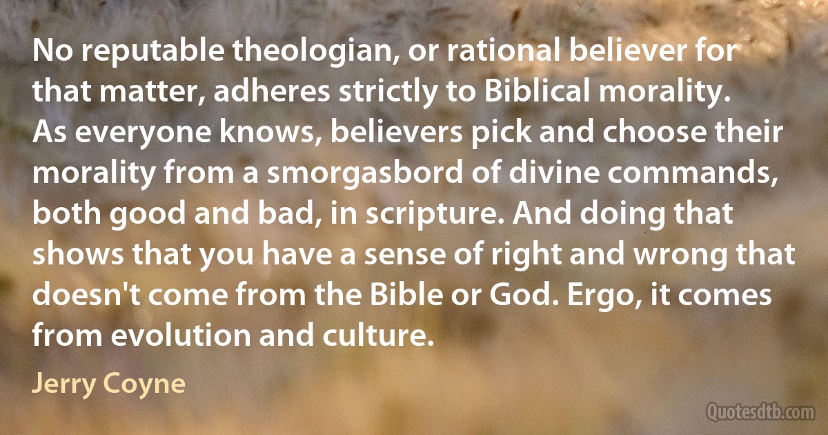 No reputable theologian, or rational believer for that matter, adheres strictly to Biblical morality. As everyone knows, believers pick and choose their morality from a smorgasbord of divine commands, both good and bad, in scripture. And doing that shows that you have a sense of right and wrong that doesn't come from the Bible or God. Ergo, it comes from evolution and culture. (Jerry Coyne)