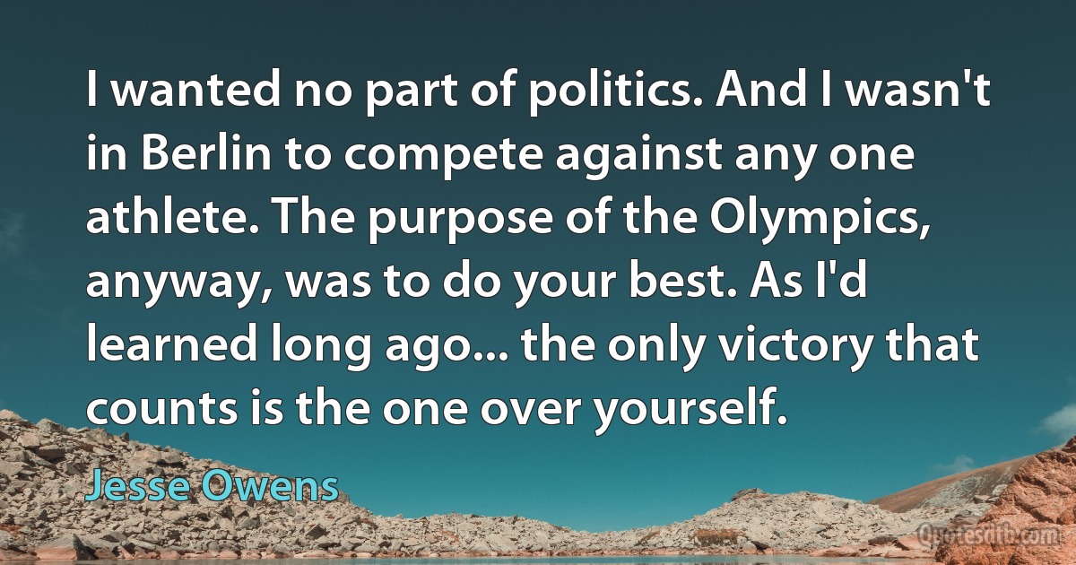 I wanted no part of politics. And I wasn't in Berlin to compete against any one athlete. The purpose of the Olympics, anyway, was to do your best. As I'd learned long ago... the only victory that counts is the one over yourself. (Jesse Owens)