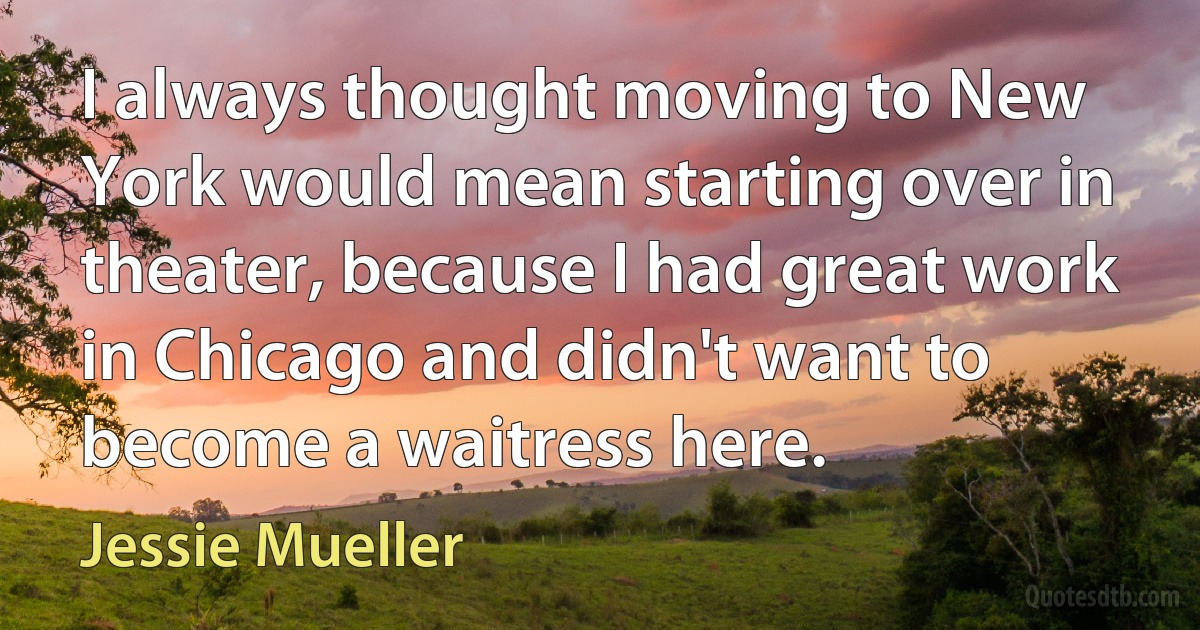 I always thought moving to New York would mean starting over in theater, because I had great work in Chicago and didn't want to become a waitress here. (Jessie Mueller)