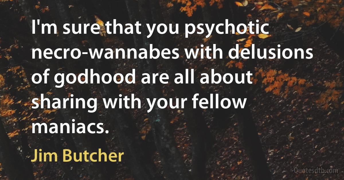 I'm sure that you psychotic necro-wannabes with delusions of godhood are all about sharing with your fellow maniacs. (Jim Butcher)