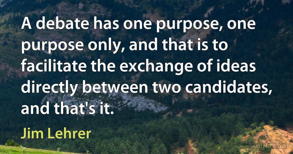 A debate has one purpose, one purpose only, and that is to facilitate the exchange of ideas directly between two candidates, and that's it. (Jim Lehrer)