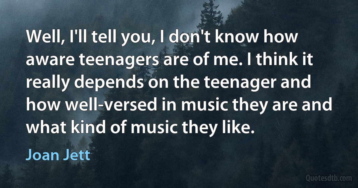 Well, I'll tell you, I don't know how aware teenagers are of me. I think it really depends on the teenager and how well-versed in music they are and what kind of music they like. (Joan Jett)