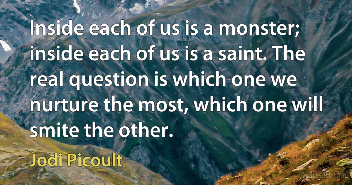 Inside each of us is a monster; inside each of us is a saint. The real question is which one we nurture the most, which one will smite the other. (Jodi Picoult)