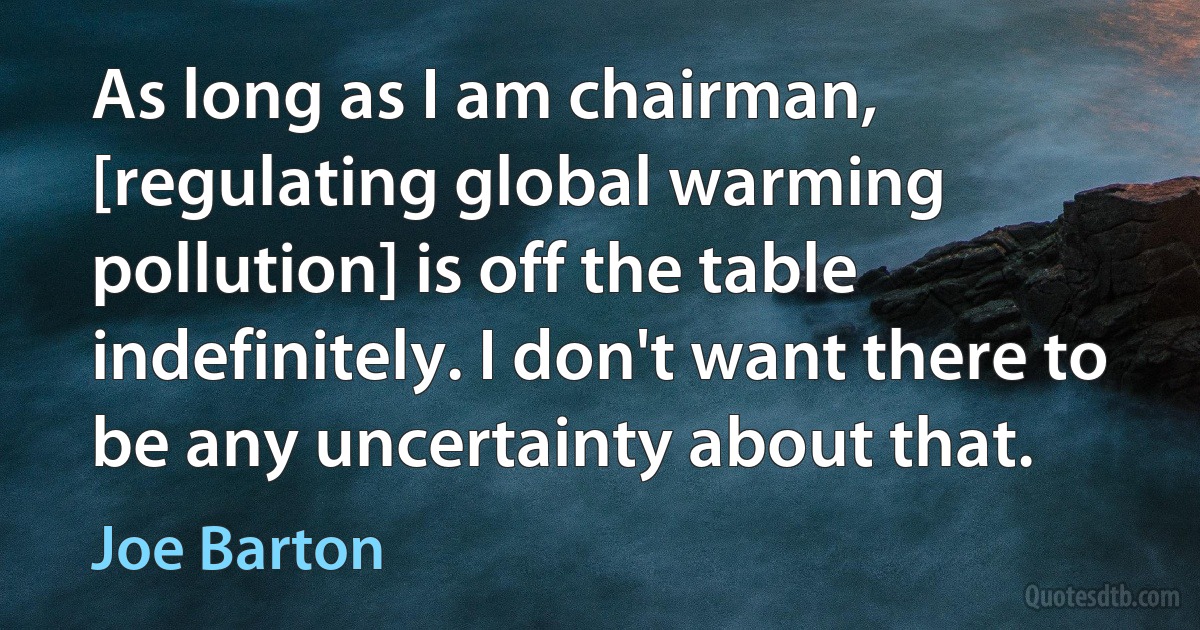 As long as I am chairman, [regulating global warming pollution] is off the table indefinitely. I don't want there to be any uncertainty about that. (Joe Barton)