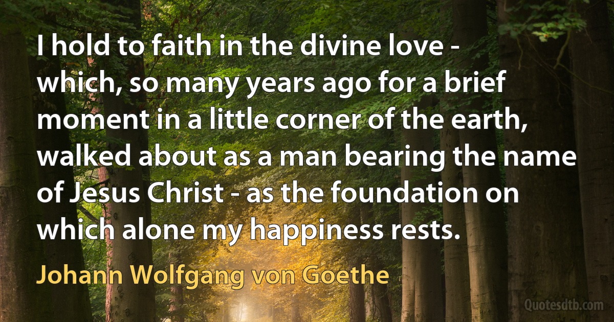 I hold to faith in the divine love - which, so many years ago for a brief moment in a little corner of the earth, walked about as a man bearing the name of Jesus Christ - as the foundation on which alone my happiness rests. (Johann Wolfgang von Goethe)