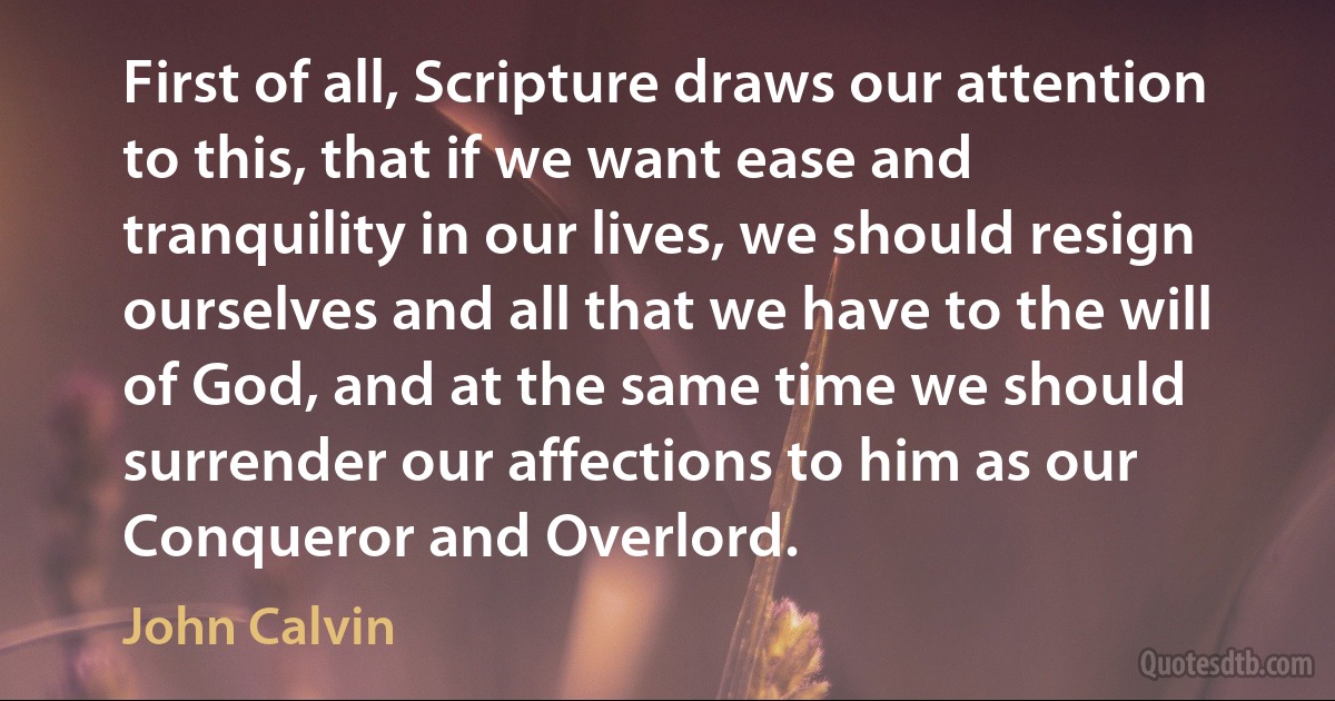 First of all, Scripture draws our attention to this, that if we want ease and tranquility in our lives, we should resign ourselves and all that we have to the will of God, and at the same time we should surrender our affections to him as our Conqueror and Overlord. (John Calvin)