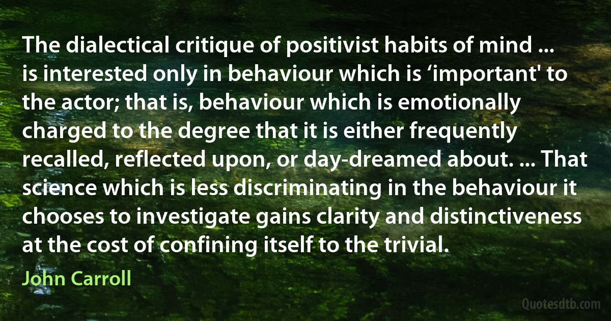 The dialectical critique of positivist habits of mind ... is interested only in behaviour which is ‘important' to the actor; that is, behaviour which is emotionally charged to the degree that it is either frequently recalled, reflected upon, or day-dreamed about. ... That science which is less discriminating in the behaviour it chooses to investigate gains clarity and distinctiveness at the cost of confining itself to the trivial. (John Carroll)