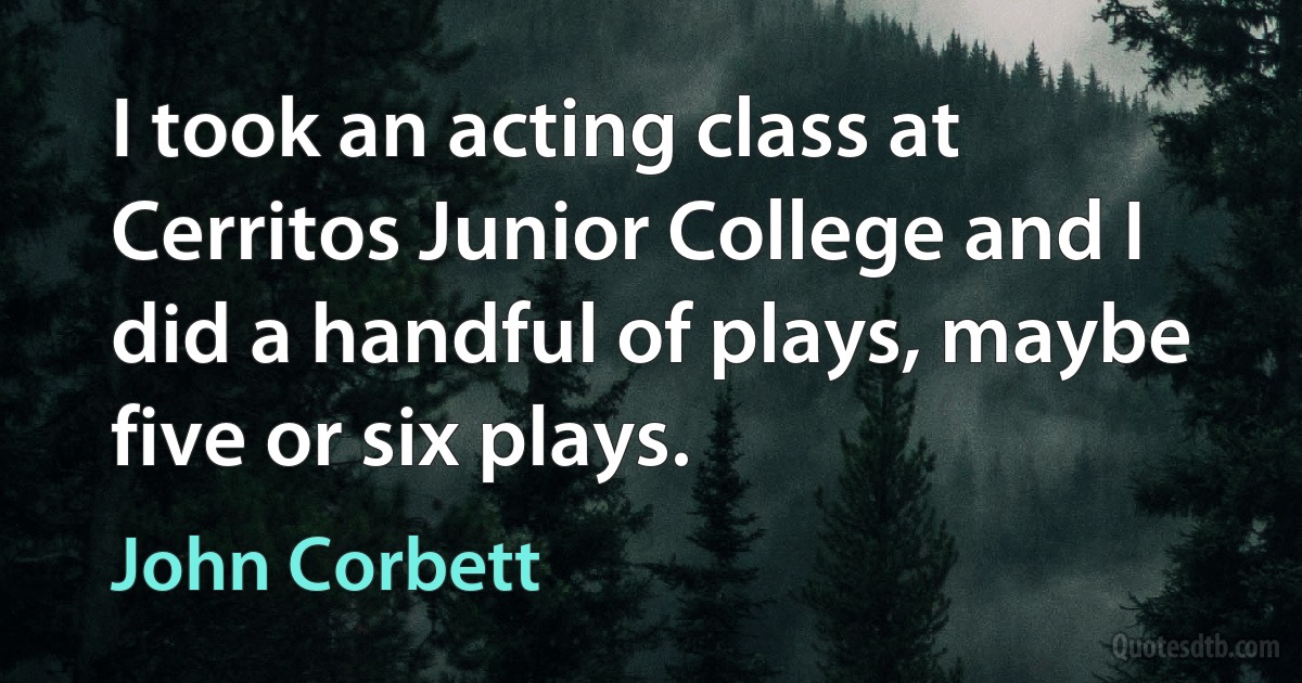 I took an acting class at Cerritos Junior College and I did a handful of plays, maybe five or six plays. (John Corbett)