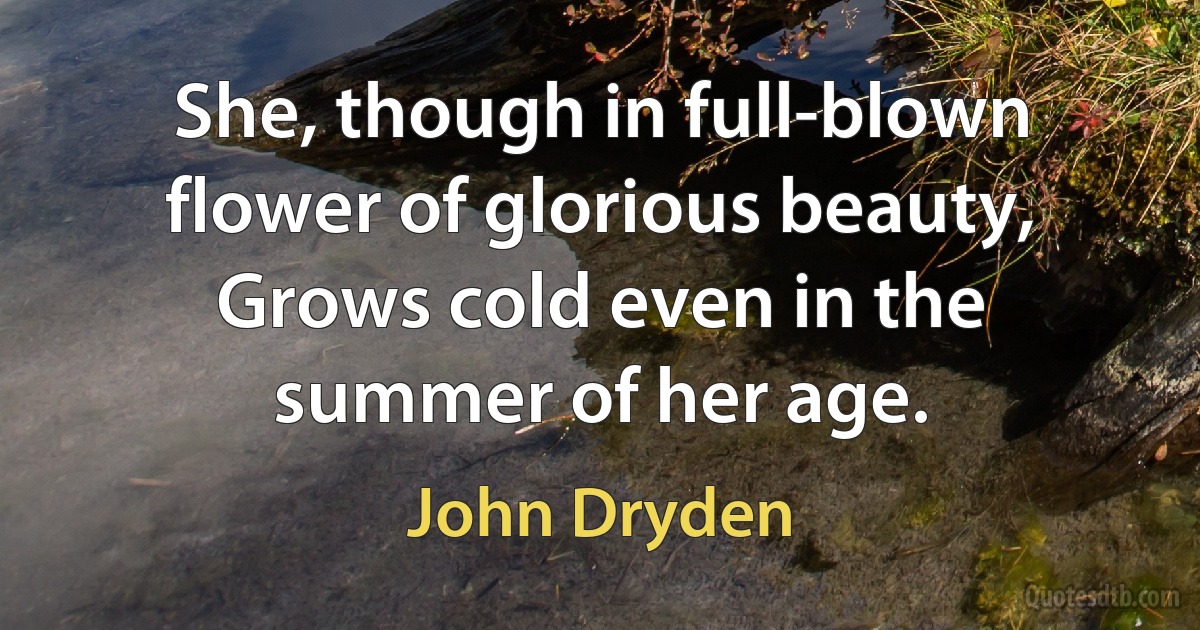 She, though in full-blown flower of glorious beauty, Grows cold even in the summer of her age. (John Dryden)