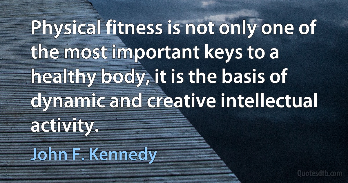 Physical fitness is not only one of the most important keys to a healthy body, it is the basis of dynamic and creative intellectual activity. (John F. Kennedy)