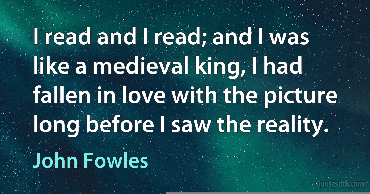 I read and I read; and I was like a medieval king, I had fallen in love with the picture long before I saw the reality. (John Fowles)