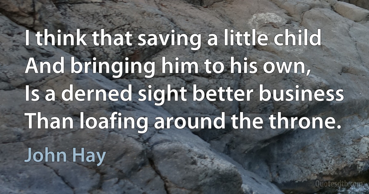 I think that saving a little child
And bringing him to his own,
Is a derned sight better business
Than loafing around the throne. (John Hay)