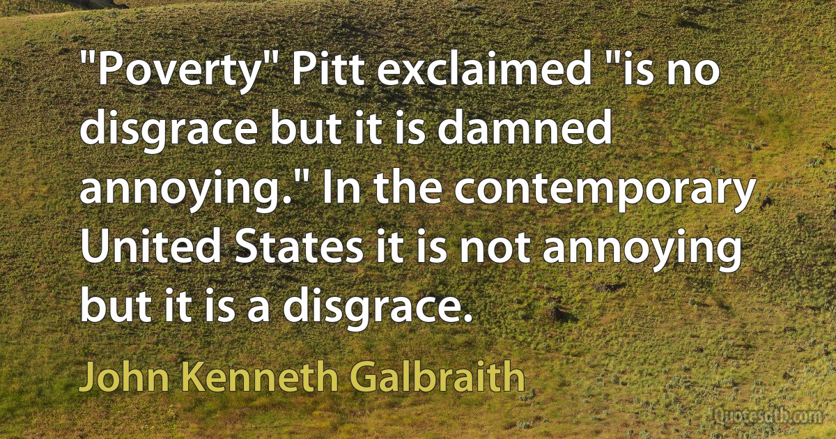 "Poverty" Pitt exclaimed "is no disgrace but it is damned annoying." In the contemporary United States it is not annoying but it is a disgrace. (John Kenneth Galbraith)