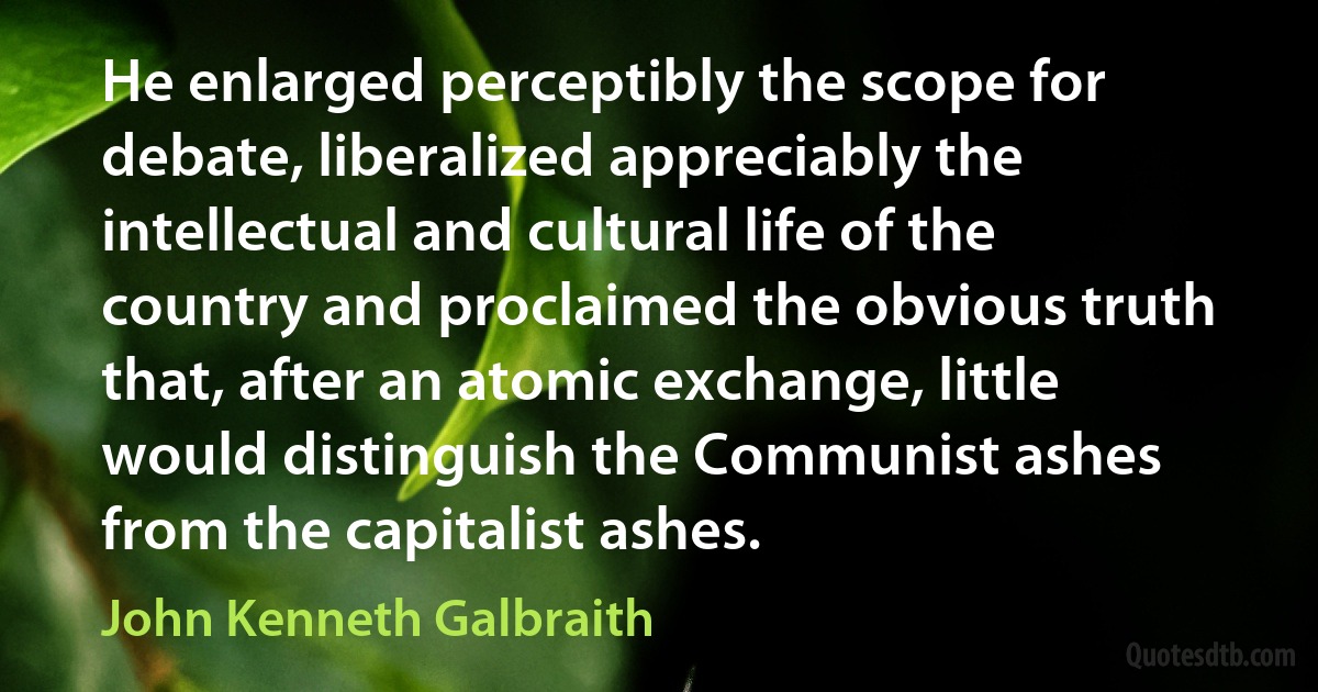 He enlarged perceptibly the scope for debate, liberalized appreciably the intellectual and cultural life of the country and proclaimed the obvious truth that, after an atomic exchange, little would distinguish the Communist ashes from the capitalist ashes. (John Kenneth Galbraith)