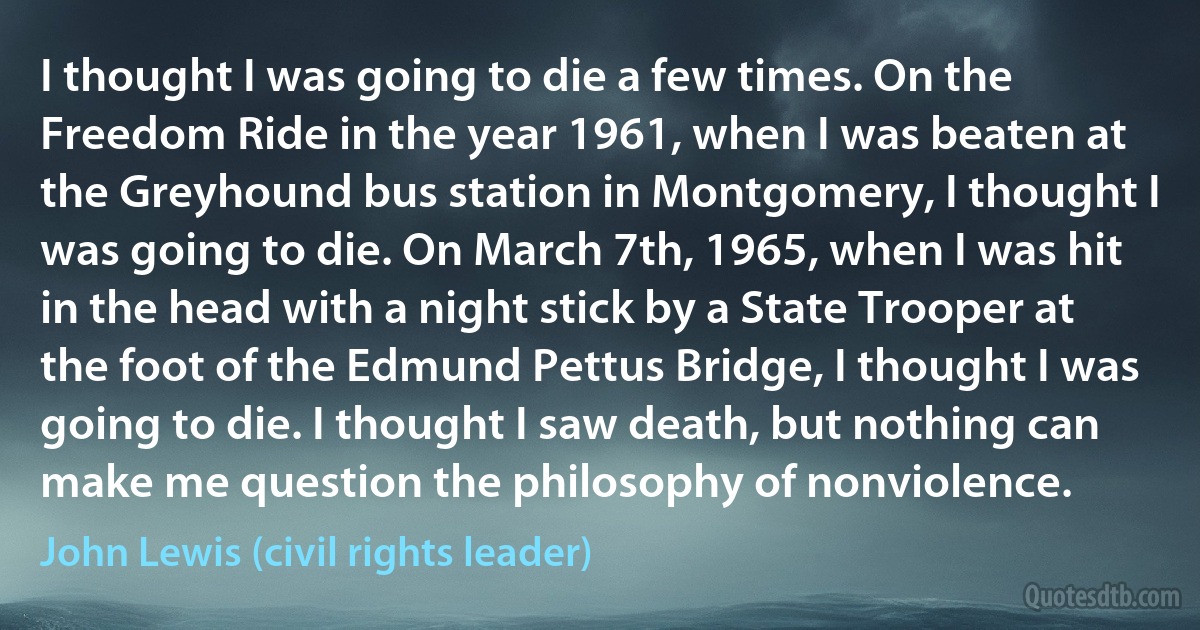 I thought I was going to die a few times. On the Freedom Ride in the year 1961, when I was beaten at the Greyhound bus station in Montgomery, I thought I was going to die. On March 7th, 1965, when I was hit in the head with a night stick by a State Trooper at the foot of the Edmund Pettus Bridge, I thought I was going to die. I thought I saw death, but nothing can make me question the philosophy of nonviolence. (John Lewis (civil rights leader))