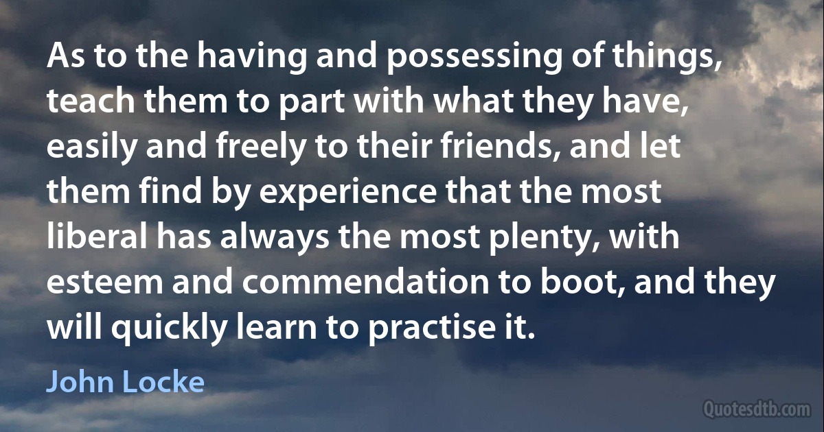 As to the having and possessing of things, teach them to part with what they have, easily and freely to their friends, and let them find by experience that the most liberal has always the most plenty, with esteem and commendation to boot, and they will quickly learn to practise it. (John Locke)