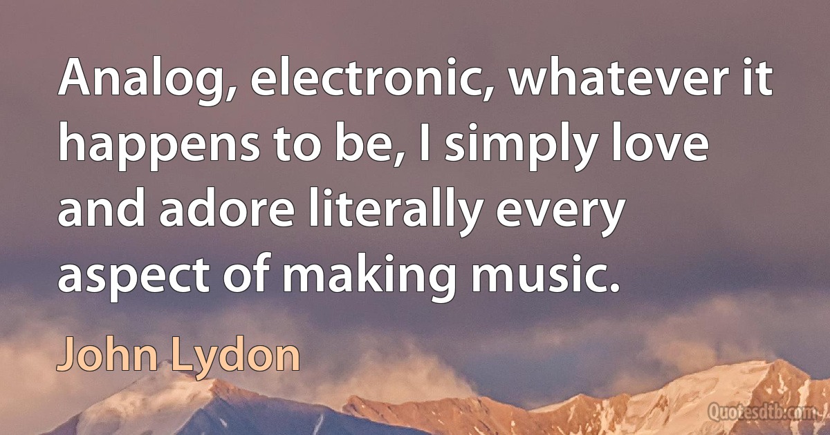 Analog, electronic, whatever it happens to be, I simply love and adore literally every aspect of making music. (John Lydon)