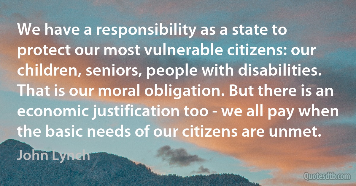 We have a responsibility as a state to protect our most vulnerable citizens: our children, seniors, people with disabilities. That is our moral obligation. But there is an economic justification too - we all pay when the basic needs of our citizens are unmet. (John Lynch)