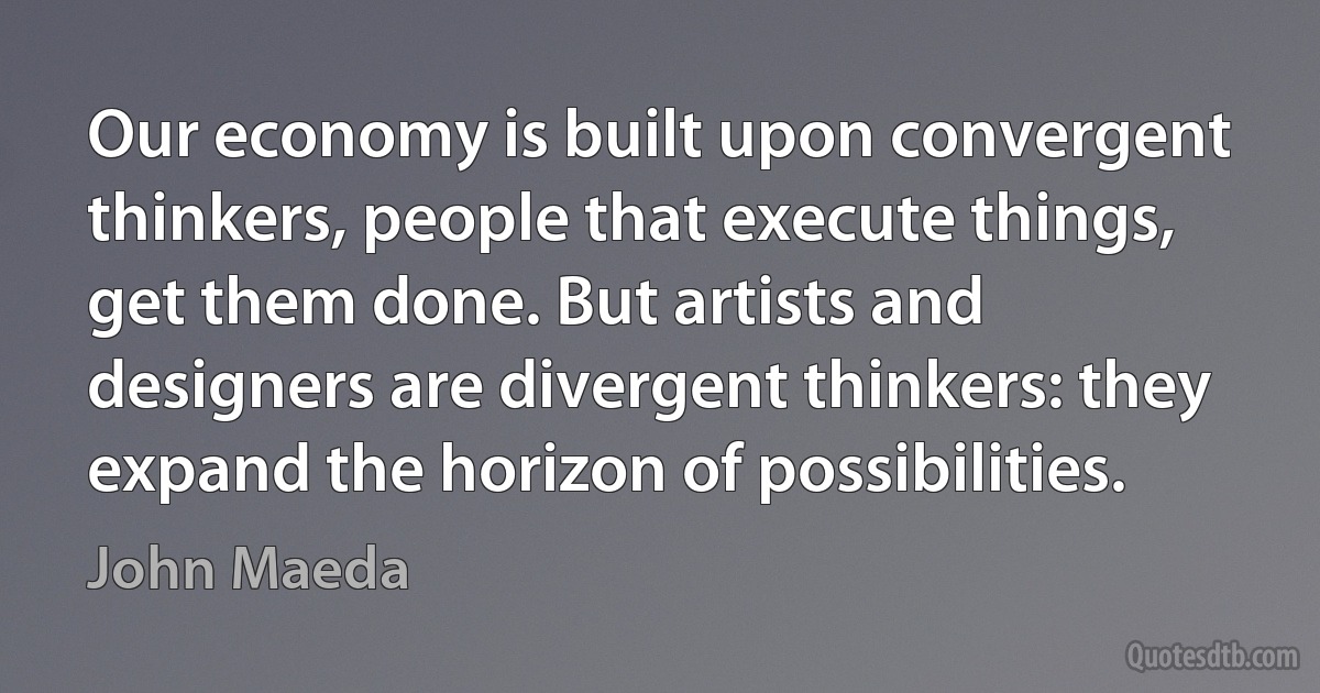 Our economy is built upon convergent thinkers, people that execute things, get them done. But artists and designers are divergent thinkers: they expand the horizon of possibilities. (John Maeda)