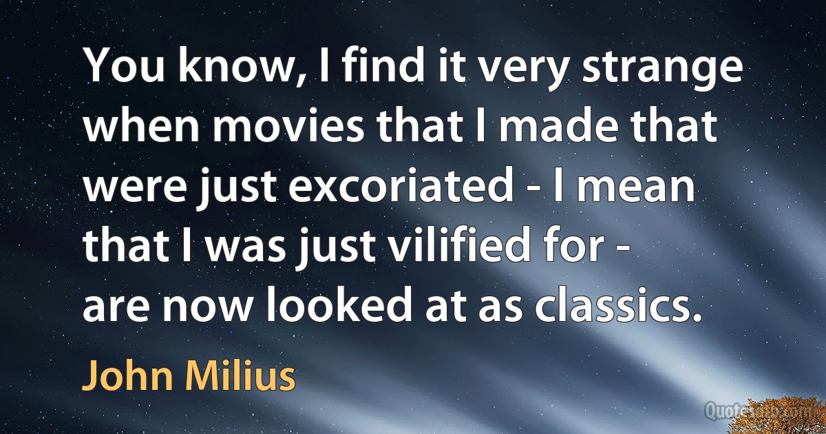 You know, I find it very strange when movies that I made that were just excoriated - I mean that I was just vilified for - are now looked at as classics. (John Milius)